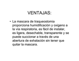 VENTAJAS:
• La mascara de traqueostomia
  proporciona humidificación y oxigeno a
  la vía respiratoria, es fácil de instalar,
  es ligera, desechable, transparente y se
  puede succionar a través de una
  abertura de exhalación sin tener que
  quitar la mascara.
 