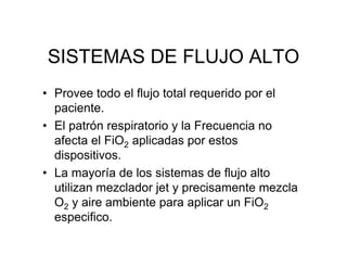 SISTEMAS DE FLUJO ALTO
• Provee todo el flujo total requerido por el
  paciente.
• El patrón respiratorio y la Frecuencia no
  afecta el FiO2 aplicadas por estos
  dispositivos.
• La mayoría de los sistemas de flujo alto
  utilizan mezclador jet y precisamente mezcla
  O2 y aire ambiente para aplicar un FiO2
  especifico.
 