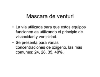Mascara de venturi
• La vía utilizada para que estos equipos
  funcionen es utilizando el principio de
  viscocidad y vorticidad.
• Se presenta para varias
  concentraciones de oxigeno, las mas
  comunes: 24, 28, 35, 40%.
 