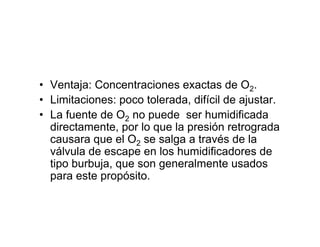 • Ventaja: Concentraciones exactas de O2.
• Limitaciones: poco tolerada, difícil de ajustar.
• La fuente de O2 no puede ser humidificada
  directamente, por lo que la presión retrograda
  causara que el O2 se salga a través de la
  válvula de escape en los humidificadores de
  tipo burbuja, que son generalmente usados
  para este propósito.
 