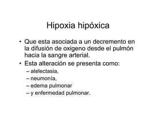 Hipoxia hipóxica
• Que esta asociada a un decremento en
  la difusión de oxigeno desde el pulmón
  hacia la sangre arterial.
• Esta alteración se presenta como:
  – atelectasia,
  – neumonía,
  – edema pulmonar
  – y enfermedad pulmonar.
 