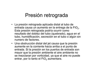 Presión retrograda
• La presión retrograda aplicada distal al tubo de
  entrada causa un aumento en la entrega de la FiO2.
  Esta presión retrograda podría ocurrir como
  resultado del doblez del tubo (quebrado), agua en el
  tubo, humidificación, secreción en el tubo o algún sin
  numero de factores.
• Una obstrucción distal del jet causa que la presión
  aumente en la corriente hacia arriba a el punto de
  entrada. Si la presión en los puertos de entrada son
  mayor que la presión ambiente el aire ambiente no
  se mezclaran por vorticidad, ya que el aire no puede
  entrar, por lo tanto el FiO2 aumentara.
 