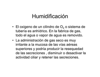 Humidificación
• El oxigeno de un cilindro de O2 o sistema de
  tubería es anhídrico. En la fabrica de gas,
  todo el agua o vapor de agua es removido.
• La administración de gas seco es muy
  irritante a la mucosa de las vías aéreas
  superiores y podría producir la resequedad
  de las secreciones , disminuir o desactivar la
  actividad ciliar y retener las secreciones.
 