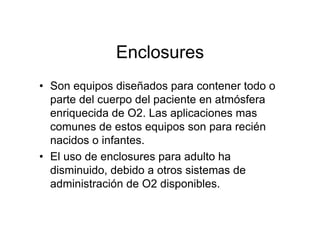 Enclosures
• Son equipos diseñados para contener todo o
  parte del cuerpo del paciente en atmósfera
  enriquecida de O2. Las aplicaciones mas
  comunes de estos equipos son para recién
  nacidos o infantes.
• El uso de enclosures para adulto ha
  disminuido, debido a otros sistemas de
  administración de O2 disponibles.
 