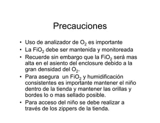 Precauciones
• Uso de analizador de O2 es importante
• La FiO2 debe ser mantenida y monitoreada
• Recuerde sin embargo que la FiO2 será mas
  alta en el asiento del enclosure debido a la
  gran densidad del O2.
• Para asegura un FiO2 y humidificación
  consistentes es importante mantener el niño
  dentro de la tienda y mantener las orillas y
  bordes lo o mas sellado posible.
• Para acceso del niño se debe realizar a
  través de los zippers de la tienda.
 