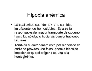 Hipoxia anémica
• La cual existe cuando hay una cantidad
  insuficiente de hemoglobina. Esta es la
  responsable del mayor transporte de oxigeno
  hacia las células o hacia las concentraciones
  tisulares.
• También el envenenamiento por monóxido de
  carbono provoca una falsa anemia hipoxica
  impidiendo que el oxigeno se una a la
  hemoglobina.
 