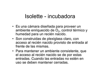 Isolette - incubadora
• Es una cámara diseñada para proveer un
  ambiente enriquecido de O2, control térmico y
  humedad para un recién nacido.
• Son construidas de plexiglass claro, con
  acceso al recién nacido provisto de entrada al
  frente de las mismas.
• Para mantener un ambiente consistente, que
  el acceso al recién nacido se de por estas
  entradas. Cuando las entradas no estén en
  uso se deben mantener cerradas.
 
