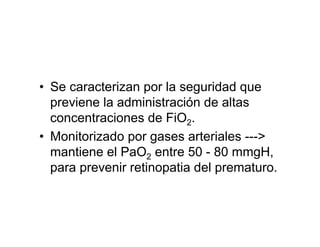 • Se caracterizan por la seguridad que
  previene la administración de altas
  concentraciones de FiO2.
• Monitorizado por gases arteriales --->
  mantiene el PaO2 entre 50 - 80 mmgH,
  para prevenir retinopatia del prematuro.
 