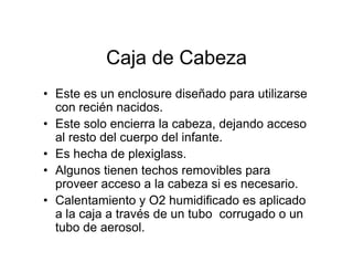 Caja de Cabeza
• Este es un enclosure diseñado para utilizarse
  con recién nacidos.
• Este solo encierra la cabeza, dejando acceso
  al resto del cuerpo del infante.
• Es hecha de plexiglass.
• Algunos tienen techos removibles para
  proveer acceso a la cabeza si es necesario.
• Calentamiento y O2 humidificado es aplicado
  a la caja a través de un tubo corrugado o un
  tubo de aerosol.
 