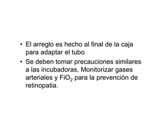 • El arreglo es hecho al final de la caja
  para adaptar el tubo
• Se deben tomar precauciones similares
  a las incubadoras. Monitorizar gases
  arteriales y FiO2 para la prevención de
  retinopatia.
 