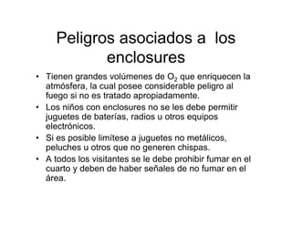Peligros asociados a los
            enclosures
• Tienen grandes volúmenes de O2 que enriquecen la
  atmósfera, la cual posee considerable peligro al
  fuego si no es tratado apropiadamente.
• Los niños con enclosures no se les debe permitir
  juguetes de baterías, radios u otros equipos
  electrónicos.
• Si es posible limítese a juguetes no metálicos,
  peluches u otros que no generen chispas.
• A todos los visitantes se le debe prohibir fumar en el
  cuarto y deben de haber señales de no fumar en el
  área.
 