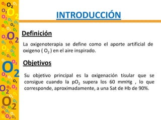 O2
     O2O2
O2
O2 O O2                     INTRODUCCIÓN
 O2 2 O2
O2 O2
O2 O2 O2
              Definición
O2
O2 O2
     O2
              La oxigenoterapia se define como el aporte artificial de
O   O2
  2 O2        oxigeno ( O2 ) en el aire inspirado.
O2 O
  O2 2
O2 O

O2
O2 O
O2    2
          2   Objetivos
              Su objetivo principal es la oxigenación tisular que se
     O2 O2    consigue cuando la pO2 supera los 60 mmHg , lo que
O2
O2
     O2 O2
        O
              corresponde, aproximadamente, a una Sat de Hb de 90%.
      O2 2

O2
O2 O2
        O2

O2O2 O
      2
O2O2 O2
 