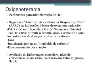Oxigenoterapia
• Parâmetros para administração de O2:
• Segundo a “American Association for Respiratory Care”
(AARC), as indicações básicas de oxigenoterapia são:
-PaO2 < 60 mmHg ou Sat O2 < 90 % (em ar ambiente)
- Sat O2 < 88% durante a deambulação, exercício ou sono
em portadores de doenças cardiorrespiratórias.
-IAM
-Intoxicação por gases (monóxido de carbono)
-Envenenamento por cianeto
• Avaliação de Enfermagem considera: nível de
consciência, sinais vitais, coloração dos leitos ungueais,
SatO2.
 