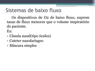 Sistemas de baixo fluxo
Os dispositivos de O2 de baixo fluxo, suprem
taxas de fluxo menores que o volume inspiratório
do paciente.
Ex:
• Cânula nasal(tipo óculos)
• Cateter nasofaríngeo
• Máscara simples
 