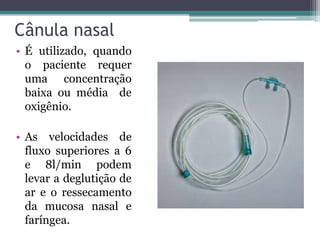 Cânula nasal
• É utilizado, quando
o paciente requer
uma concentração
baixa ou média de
oxigênio.
• As velocidades de
fluxo superiores a 6
e 8l/min podem
levar a deglutição de
ar e o ressecamento
da mucosa nasal e
faríngea.
 
