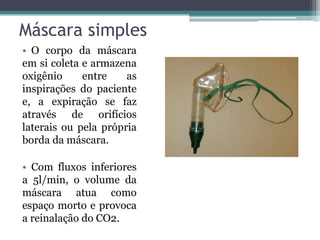Máscara simples
• O corpo da máscara
em si coleta e armazena
oxigênio entre as
inspirações do paciente
e, a expiração se faz
através de orifícios
laterais ou pela própria
borda da máscara.
• Com fluxos inferiores
a 5l/min, o volume da
máscara atua como
espaço morto e provoca
a reinalação do CO2.
 