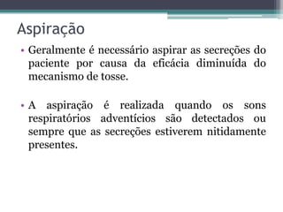 Aspiração
• Geralmente é necessário aspirar as secreções do
paciente por causa da eficácia diminuída do
mecanismo de tosse.
• A aspiração é realizada quando os sons
respiratórios adventícios são detectados ou
sempre que as secreções estiverem nitidamente
presentes.
 