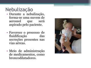 Nebulização
• Durante a nebulização,
forma-se uma nuvem de
aerossol que será
aspirado pelo paciente.
• Favorece o processo de
fluidificação das
secreções presentes nas
vias aéreas.
• Meio de administração
de medicamentos, como
broncodilatadores.
 
