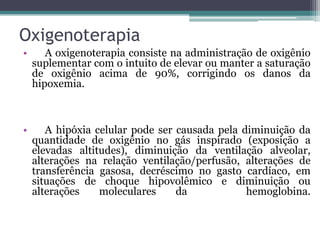 Oxigenoterapia
• A oxigenoterapia consiste na administração de oxigênio
suplementar com o intuito de elevar ou manter a saturação
de oxigênio acima de 90%, corrigindo os danos da
hipoxemia.
• A hipóxia celular pode ser causada pela diminuição da
quantidade de oxigênio no gás inspirado (exposição a
elevadas altitudes), diminuição da ventilação alveolar,
alterações na relação ventilação/perfusão, alterações de
transferência gasosa, decréscimo no gasto cardíaco, em
situações de choque hipovolêmico e diminuição ou
alterações moleculares da hemoglobina.
 
