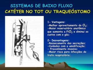 SISTEMAS DE BAIXO FLUXO
CATÉTER NO TOT OU TRAQUEÓSTOMO
1- Vantagens:
-Melhor aproveitamento do O2;
-Maior reservatório anatômico
que aumenta a FiO2 e diminui os
custos com o gás;
2- Desvantagens:
-Ressecamento das secreções;
-Cuidados com a umidificação;
- Procedimento invasivo;
-Maior risco para infecções do
trato respiratório;
 