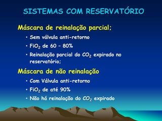SISTEMAS COM RESERVATÓRIO
Máscara de reinalação parcial;
• Sem válvula anti-retorno
• FiO2 de 60 – 80%
• Reinalação parcial do CO2 expirado no
reservatório;
Máscara de não reinalação
• Com Válvula anti-retorno
• FiO2 de até 90%
• Não há reinalação do CO2 expirado
 