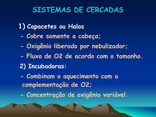 SISTEMAS DE CERCADAS
1) Capacetes ou Halos
- Cobre somente a cabeça;
- Oxigênio liberado por nebulizador;
- Fluxo de O2 de acordo com o tamanho.
2) Incubadoras:
- Combinam o aquecimento com a
complementação de O2;
- Concentração de oxigênio variável.
 