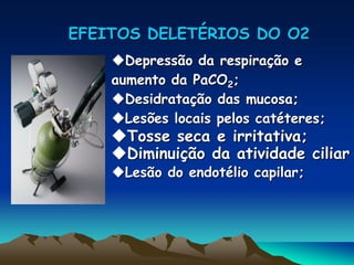 EFEITOS DELETÉRIOS DO O2
Depressão da respiração e
aumento da PaCO2;
Desidratação das mucosa;
Lesões locais pelos catéteres;
Tosse seca e irritativa;
Diminuição da atividade ciliar
Lesão do endotélio capilar;
 