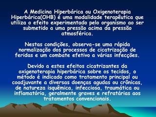 A Medicina Hiperbárica ou Oxigenoterapia
Hiperbárica(OHB) é uma modalidade terapêutica que
utiliza o efeito experimentado pelo organismo ao ser
submetido a uma pressão acima da pressão
atmosférica.
Nestas condições, observa-se uma rápida
normalização dos processos de cicatrização de
feridas e um combate efetivo a várias infecções.
Devido a estes efeitos cicatrizantes da
oxigenoterapia hiperbárica sobre os tecidos, o
método é indicado como tratamento principal ou
coadjuvante a diversas doenças agudas ou crônicas,
de natureza isquêmica, infecciosa, traumática ou
inflamatória, geralmente graves e refratárias aos
tratamentos convencionais.
 