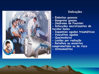 Indicações
- Embolias gasosas
- Gangrena gasosa
- Síndrome de Fournier
- Infecções necrotizantes de
tecidos moles
- Isquemias agudas traumáticas
- Vasculites agudas
- Queimaduras
- Lesões por radiação
- Retalhos ou enxertos
comprometidos ou de risco
- Osteomielites
 
