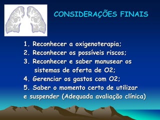 CONSIDERAÇÕES FINAIS
1. Reconhecer a oxigenoterapia;
2. Reconhecer os possíveis riscos;
3. Reconhecer e saber manusear os
sistemas de oferta de O2;
4. Gerenciar os gastos com O2;
5. Saber o momento certo de utilizar
e suspender (Adequada avaliação clínica)
 