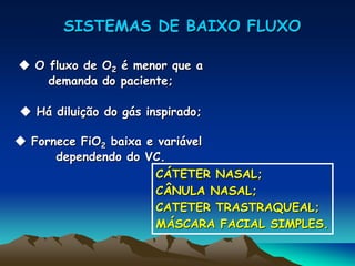 SISTEMAS DE BAIXO FLUXO
 O fluxo de O2 é menor que a
demanda do paciente;
 Há diluição do gás inspirado;
 Fornece FiO2 baixa e variável
dependendo do VC.
CÁTETER NASAL;
CÂNULA NASAL;
CATETER TRASTRAQUEAL;
MÁSCARA FACIAL SIMPLES.
 