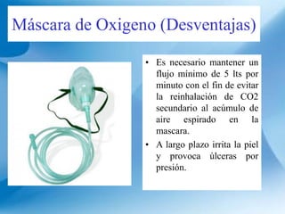 Máscara de Oxigeno (Desventajas)
• Es necesario mantener un
flujo mínimo de 5 lts por
minuto con el fin de evitar
la reinhalación de CO2
secundario al acúmulo de
aire espirado en la
mascara.
• A largo plazo irrita la piel
y provoca úlceras por
presión.
 