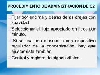 PROCEDIMIENTO DE ADMINISTRACIÓN DE O2
Fijar por encima y detrás de as orejas con
suavidad
Seleccionar el flujo apropiado en litros por
minuto.
 Si se usa una mascarilla con dispositivo
regulador de la concentración, hay que
ajustar éste también.
Control y registro de signos vitales.
 