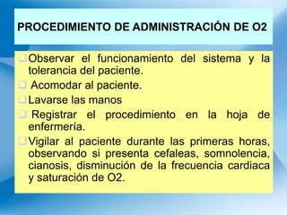PROCEDIMIENTO DE ADMINISTRACIÓN DE O2
Observar el funcionamiento del sistema y la
tolerancia del paciente.
 Acomodar al paciente.
Lavarse las manos
 Registrar el procedimiento en la hoja de
enfermería.
Vigilar al paciente durante las primeras horas,
observando si presenta cefaleas, somnolencia,
cianosis, disminución de la frecuencia cardiaca
y saturación de O2.
 