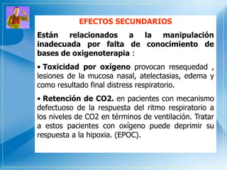 EFECTOS SECUNDARIOS
Están relacionados a la manipulación
inadecuada por falta de conocimiento de
bases de oxigenoterapia :
• Toxicidad por oxígeno provocan resequedad ,
lesiones de la mucosa nasal, atelectasias, edema y
como resultado final distress respiratorio.
• Retención de CO2. en pacientes con mecanismo
defectuoso de la respuesta del ritmo respiratorio a
los niveles de CO2 en términos de ventilación. Tratar
a estos pacientes con oxígeno puede deprimir su
respuesta a la hipoxia. (EPOC).
 