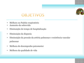• Melhora no Padrão respiratório
• Aumento da sobrevida
• Diminuição do tempo de hospitalização
• Diminuição da dispneia
• Diminuição da pressão da artéria pulmonar e resistência vascular
pulmonar
• Melhora do desempenho psicomotor
• Melhora da qualidade de vida
 