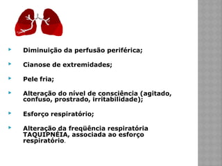 ▶ Diminuição da perfusão periférica;
▶ Cianose de extremidades;
▶ Pele fria;
▶ Alteração do nível de consciência (agitado,
confuso, prostrado, irritabilidade);
▶ Esforço respiratório;
▶ Alteração da freqüência respiratória
TAQUIPNÉIA, associada ao esforço
respiratório.
 
