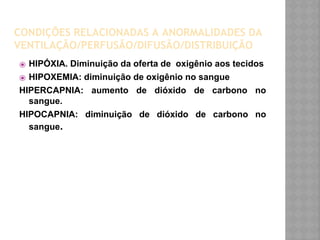 CONDIÇÕES RELACIONADAS A ANORMALIDADES DA
VENTILAÇÃO/PERFUSÃO/DIFUSÃO/DISTRIBUIÇÃO
⦿ HIPÓXIA. Diminuição da oferta de oxigênio aos tecidos
⦿ HIPOXEMIA: diminuição de oxigênio no sangue
HIPERCAPNIA: aumento de dióxido de carbono no
sangue.
HIPOCAPNIA: diminuição de dióxido de carbono no
sangue.
 