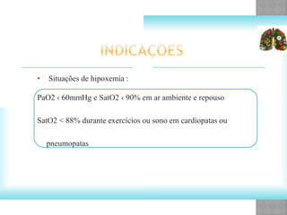 • Situações de hipoxemia :
PaO2 ‹ 60mmHg e SatO2 ‹ 90% em ar ambiente e repouso
SatO2 < 88% durante exercícios ou sono em cardiopatas ou
pneumopatas
 