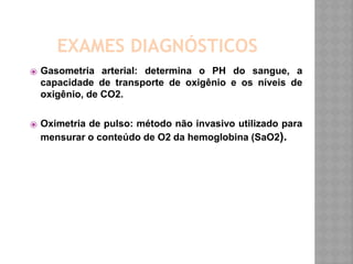 EXAMES DIAGNÓSTICOS
⦿ Gasometria arterial: determina o PH do sangue, a
capacidade de transporte de oxigênio e os níveis de
oxigênio, de CO2.
⦿ Oximetria de pulso: método não invasivo utilizado para
mensurar o conteúdo de O2 da hemoglobina (SaO2).
 