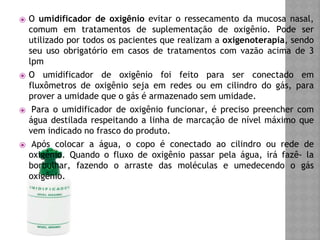 ⦿ O umidificador de oxigênio evitar o ressecamento da mucosa nasal,
comum em tratamentos de suplementação de oxigênio. Pode ser
utilizado por todos os pacientes que realizam a oxigenoterapia, sendo
seu uso obrigatório em casos de tratamentos com vazão acima de 3
lpm
⦿ O umidificador de oxigênio foi feito para ser conectado em
fluxômetros de oxigênio seja em redes ou em cilindro do gás, para
prover a umidade que o gás é armazenado sem umidade.
⦿ Para o umidificador de oxigênio funcionar, é preciso preencher com
água destilada respeitando a linha de marcação de nível máximo que
vem indicado no frasco do produto.
⦿ Após colocar a água, o copo é conectado ao cilindro ou rede de
oxigênio. Quando o fluxo de oxigênio passar pela água, irá fazê- la
borbulhar, fazendo o arraste das moléculas e umedecendo o gás
oxigênio.
 