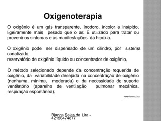 Oxigenoterapia
O oxigênio é um gás transparente, inodoro, incolor e insípido,
ligeiramente mais pesado que o ar. É utilizado para tratar ou
prevenir os sintomas e as manifestações da hipoxia.
O oxigênio pode ser dispensado de um cilindro, por sistema
canalizado,
reservatório de oxigênio líquido ou concentrador de oxigênio.
O método selecionado depende da concentração requerida de
oxigênio, da variabilidade desejada na concentração de oxigênio
(nenhuma, mínima, moderada) e da necessidade de suporte
ventilatório (aparelho de ventilação pulmonar mecânica,
respiração espontânea).
Fonte: Nettina, 2021
Bianca Sales de Lira -
42156474877
 