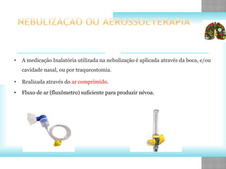 • A medicação Inalatória utilizada na nebulização é aplicada através da boca, e/ou
cavidade nasal, ou por traqueostomia.
• Realizada através do ar comprimido.
• Fluxo de ar (fluxômetro) suficiente para produzir névoa.
 