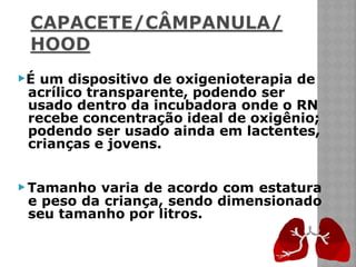 ▶É um dispositivo de oxigenioterapia de
acrílico transparente, podendo ser
usado dentro da incubadora onde o RN
recebe concentração ideal de oxigênio;
podendo ser usado ainda em lactentes,
crianças e jovens.
▶ Tamanho varia de acordo com estatura
e peso da criança, sendo dimensionado
seu tamanho por litros.
 