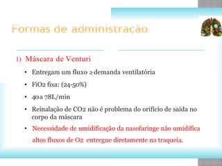 1) Máscara de Venturi
• Entregam um fluxo ≥demanda ventilatória
• FiO2 fixa: (24-50%)
• 40a 78L/min
• Reinalação de CO2 não é problema do orifício de saída no
corpo da máscara
• Necessidade de umidificação da nasofaringe não umidifica
altos fluxos de O2 entregue diretamente na traqueia.
 