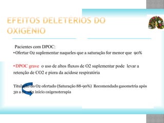 Pacientes com DPOC:
•Ofertar O2 suplementar naqueles que a saturação for menor que 90%
•DPOC grave o uso de altos fluxos de O2 suplementar pode levar a
retenção de CO2 e piora da acidose respiratória
Titulação do O2 ofertado (Saturação 88-90%) Recomendado gasometria após
30 a 60 min início oxigenoterapia
 