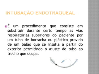 ⦿É um procedimento que consiste em
substituir durante certo tempo as vias
respiratórias superiores do paciente por
um tubo de borracha ou plástico provido
de um balão que se insufla a partir do
exterior permitindo o ajuste do tubo ao
trecho que ocupa.
 