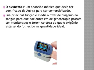 ⦿ O oxímetro é um aparelho médico que deve ter
certificado da Anvisa para ser comercializado.
⦿ Sua principal função é medir o nível de oxigênio no
sangue para que pacientes em oxigenoterapia possam
ser monitorados e terem certeza de que o oxigênio
está sendo fornecido na quantidade ideal.
 