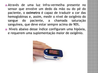 ⦿ Através de uma luz infra-vermelha presente no
sensor que envolve um dedo da mão ou do pé do
paciente, o oxímetro é capaz de traduzir a cor das
hemoglobinas e, assim, medir o nível de oxigênio do
sangue do paciente, a chamada saturação
sanguínea, que deve estar sempre acima de 90%.
⦿ Níveis abaixo desse índice configuram uma hipóxia,
e requerem uma suplementação maior de oxigênio.
 