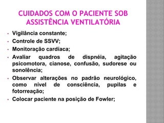 CUIDADOS COM O PACIENTE SOB
ASSISTÊNCIA VENTILATÓRIA
▪ Vigilância constante;
▪ Controle de SSVV;
▪ Monitoração cardíaca;
▪ Avaliar quadros de dispnéia, agitação
psicomotora, cianose, confusão, sudorese ou
sonolência;
▪ Observar alterações no padrão neurológico,
como nível de consciência, pupilas e
fotorreação;
▪ Colocar paciente na posição de Fowler;
 